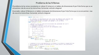 Problema de las N Reinas
El problema de las reinas consistente en colocar N reinas en un tablero de dimensiones N por N de forma que no se
encuentren más de una en la misma línea: horizontal, vertical o diagonal
Enunciado: colocar N Reinas en un tablero rectangular de dimensiones N por N de Forma que no se encuentren mas
de una en la misma línea: horizontal, vertical o diagonal
 