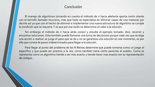 Conclusión
El manejo de algoritmos tomando en cuenta el método de ir hacia adelante aporta cierto interés
con el termillo llamado recursivo, mas que todo se especializa en eliminar capas de una maneras por
decirlo así ya que con el hecho de eliminar e implementar una nueva estructura de algoritmo se cumple
la condición que se requiere.Y es que por esa razón se determina un valor a la solución.
Sin embargo el método de ir hacia atrás conocí y estudie el ejemplo tomado. dice: recorrer y
encontrar soluciones. Esta también puede llamarse una toma de decisiones porque cada vez que se elige
una acción a realizar se juzga el paso que se da y no se garantiza una solución en ese momento, es por
ello que consta de pasos indeterminados para llegar a la solución.
Para llegar al punto del problema de las N Reinas determine que puede tomarse como un juego el
especifico y que puede ser practico a la vez, como también tiene cierto parecido al sudoku. Como se
representa como un algoritmo tiende a ser mas exacto y tiende hacer mas exacto con su representación
de códigos.
 