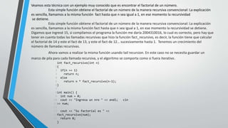 Veamos esta técnica con un ejemplo muy conocido que es encontrar el factorial de un número.
Esta simple función obtiene el factorial de un número de la manera recursiva convencional: La explicación
es sencilla, llamamos a la misma función fact hasta que n sea igual a 1, en ese momento la recursividad
se detiene.
Esta simple función obtiene el factorial de un número de la manera recursiva convencional: La explicación
es sencilla, llamamos a la misma función fact hasta que n sea igual a 1, en ese momento la recursividad se detiene.
Digamos que ingresé 15, si compilamos el programa la función me daría 2004310016, lo cual es correcto, pero hay que
tener en cuenta todas las llamadas recursivas que hizo la función fact_recursivo, es decir, la función tiene que calcular
el factorial de 14 y este el fact de 13, y este el fact de 12… sucesivamente hasta 1. Tenemos un crecimiento del
número de llamadas recursivas.
Ahora vamos a realizar la misma función usando tail recursion. En este caso no se necesita guardar un
marco de pila para cada llamada recursiva, y el algoritmo se comporta como si fuera iterativo.
1
2
3
4
5
6
7
8
9
10
11
12
13
14
15
int fact_recursivo(int n)
{
if(n == 1)
return n;
else
return n * fact_recursivo(n-1);
}
int main() {
int num = 0;
cout << "Ingresa un nro " << endl; cin
>> num;
cout << "Su factorial es " <<
fact_recursivo(num);
return 0;
}
 