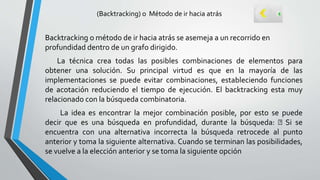 (Backtracking) o Método de ir hacia atrás
Backtracking o método de ir hacia atrás se asemeja a un recorrido en
profundidad dentro de un grafo dirigido.
La técnica crea todas las posibles combinaciones de elementos para
obtener una solución. Su principal virtud es que en la mayoría de las
implementaciones se puede evitar combinaciones, estableciendo funciones
de acotación reduciendo el tiempo de ejecución. El backtracking esta muy
relacionado con la búsqueda combinatoria.
La idea es encontrar la mejor combinación posible, por esto se puede
decir que es una búsqueda en profundidad, durante la búsqueda: Si se
encuentra con una alternativa incorrecta la búsqueda retrocede al punto
anterior y toma la siguiente alternativa. Cuando se terminan las posibilidades,
se vuelve a la elección anterior y se toma la siguiente opción
 