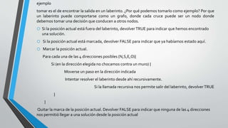 ejemplo
tomar es el de encontrar la salida en un laberinto. ¿Por qué podemos tomarlo como ejemplo? Por que
un laberinto puede comportarse como un grafo, donde cada cruce puede ser un nodo donde
debemos tomar una decisión que conducen a otros nodos.
o Si la posición actual está fuera del laberinto, devolverTRUE para indicar que hemos encontrado
una solución.
o Si la posición actual está marcada, devolver FALSE para indicar que ya habíamos estado aquí.
o Marcar la posición actual.
Para cada una de las 4 direcciones posibles (N,S,E,O){
Si (en la dirección elegida no chocamos contra un muro) {
Moverse un paso en la dirección indicada
Intentar resolver el laberinto desde ahí recursivamente.
Si la llamada recursiva nos permite salir del laberinto, devolverTRUE
}
}
Quitar la marca de la posición actual. Devolver FALSE para indicar que ninguna de las 4 direcciones
nos permitió llegar a una solución desde la posición actual
 