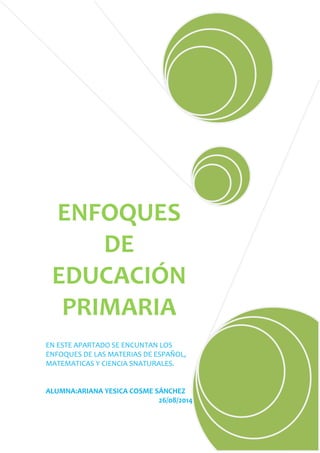 ENFOQUES 
DE 
EDUCACIÓN 
PRIMARIA 
EN ESTE APARTADO SE ENCUNTAN LOS 
ENFOQUES DE LAS MATERIAS DE ESPAÑOL, 
MATEMATICAS Y CIENCIA SNATURALES. 
ALUMNA:ARIANA YESICA COSME SÁNCHEZ 
26/08/2014 
 