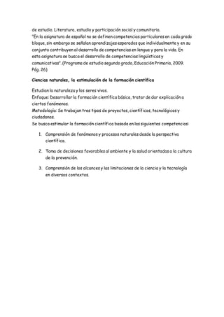 de estudio. Literatura, estudio y participación social y comunitaria. 
"En la asignatura de español no se definen competencias particulares en cada grado 
bloque, sin embargo se señalan aprendizajes esperados que individualmente y en su 
conjunto contribuyen al desarrollo de competencias en lengua y para la vida. En 
esta asignatura se busca el desarrollo de competencias lingüísticas y 
comunicativas". (Programa de estudio segundo grado, Educación Primaria, 2009. 
Pág. 26) 
Ciencias naturales, la estimulación de la formación científica 
Estudian la naturaleza y los seres vivos. 
Enfoque: Desarrollar la formación científica básica, tratar de dar explicación a 
ciertos fenómenos. 
Metodología: Se trabajan tres tipos de proyectos, científicos, tecnológicos y 
ciudadanos. 
Se busca estimular la formación científica basada en las siguientes competencias: 
1. Comprensión de fenómenos y procesos naturales desde la perspectiva 
científica. 
2. Toma de decisiones favorables al ambiente y la salud orientadas a la cultura 
de la prevención. 
3. Comprensión de los alcances y las limitaciones de la ciencia y la tecnología 
en diversos contextos. 
