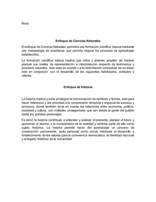 Rosa
Enfoque de Ciencias Naturales
El enfoque de Ciencias Naturales permitirá una formación científica básica mediante
una metodología de enseñanza que permita mejorar los procesos de aprendizaje
establecidos.
La formación científica básica implica que niños y jóvenes amplíen de manera
gradual sus niveles de representación e interpretación respecto de fenómenos y
procesos naturales, todo esto es acorde y a la delimitación conceptual de su edad,
esto en conjunción con el desarrollo de las siguientes habilidades, actitudes y
valores.
Enfoque de Historia
La historia implica y evita privilegiar la memorización de nombres y fechas, esto para
hacer referencia y dar prioridad a la comprensión temporal y espacial de sucesos y
procesos, donde también tome en cuenta las relaciones entre economía, política,
sociedad y cultura, con múltiples protagonistas que van desde la gente del pueblo
hasta los grandes personajes.
Es decir; la historia contribuye a entender y analizar el presente, planear el futuro y
aproximar al alumno a la comprensión de la realidad y sentirse parte de ella como
sujeto histórico. La historia permite hacer del aprendizaje un proceso de
construcción permanente, tanto personal como social, mediante el desarrollo y
fortalecimiento de los valores para la convivencia democrática, la identidad nacional
y el legado histórico de la humanidad
 