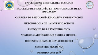 UNIVERSIDAD CENTRAL DEL ECUADOR
FACULTAD DE FILOSOFÍA, LETRAS Y CIENCIAS DE LA
EDUCACIÓN
CARRERA DE PSICOLOGÍA EDUCATIVA Y ORIENTACIÓN
METODOLOGIA DE LA INVESTIGACIÓN II
ENFOQUES DE LA INVESTIGACIÓN
NOMBRE: GARCÉS GRANJAANDREA MISHELL
DOCENTE: GONZALO REMACHE BUNCI
SEMESTRE: SEXTO “A”
PERIODO: 2018-2019
 