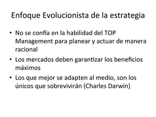 Enfoque	
  Evolucionista	
  de	
  la	
  estrategia	
  
•  No	
  se	
  conca	
  en	
  la	
  habilidad	
  del	
  TOP	
  
Management	
  para	
  planear	
  y	
  actuar	
  de	
  manera	
  
racional	
  
•  Los	
  mercados	
  deben	
  garanCzar	
  los	
  beneﬁcios	
  
máximos	
  
•  Los	
  que	
  mejor	
  se	
  adapten	
  al	
  medio,	
  son	
  los	
  
únicos	
  que	
  sobrevivirán	
  (Charles	
  Darwin)	
  
	
  

 