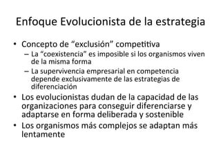 Enfoque	
  Evolucionista	
  de	
  la	
  estrategia	
  
•  Concepto	
  de	
  “exclusión”	
  compeCCva	
  

–  La	
  “coexistencia”	
  es	
  imposible	
  si	
  los	
  organismos	
  viven	
  
de	
  la	
  misma	
  forma	
  
–  La	
  supervivencia	
  empresarial	
  en	
  competencia	
  
depende	
  exclusivamente	
  de	
  las	
  estrategias	
  de	
  
diferenciación	
  

•  Los	
  evolucionistas	
  dudan	
  de	
  la	
  capacidad	
  de	
  las	
  
organizaciones	
  para	
  conseguir	
  diferenciarse	
  y	
  
adaptarse	
  en	
  forma	
  deliberada	
  y	
  sostenible	
  
•  Los	
  organismos	
  más	
  complejos	
  se	
  adaptan	
  más	
  
lentamente	
  
	
  

 