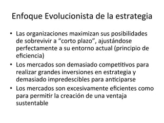 Enfoque	
  Evolucionista	
  de	
  la	
  estrategia	
  
•  Las	
  organizaciones	
  maximizan	
  sus	
  posibilidades	
  
de	
  sobrevivir	
  a	
  “corto	
  plazo”,	
  ajustándose	
  
perfectamente	
  a	
  su	
  entorno	
  actual	
  (principio	
  de	
  
eﬁciencia)	
  
•  Los	
  mercados	
  son	
  demasiado	
  compeCCvos	
  para	
  
realizar	
  grandes	
  inversiones	
  en	
  estrategia	
  y	
  
demasiado	
  impredescibles	
  para	
  anCciparse	
  
•  Los	
  mercados	
  son	
  excesivamente	
  eﬁcientes	
  como	
  
para	
  permiCr	
  la	
  creación	
  de	
  una	
  ventaja	
  
sustentable	
  
	
  

 