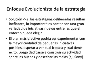 Enfoque	
  Evolucionista	
  de	
  la	
  estrategia	
  
•  Solución	
  -­‐>	
  si	
  las	
  estrategias	
  deliberadas	
  resultan	
  
ineﬁcaces,	
  lo	
  importante	
  es	
  contar	
  con	
  una	
  gran	
  
variedad	
  de	
  iniciaCvas	
  nuevas	
  entre	
  las	
  que	
  el	
  
entorno	
  pueda	
  elegir	
  
•  El	
  plan	
  más	
  efecCvo	
  podría	
  ser	
  experimentar	
  con	
  
la	
  mayor	
  canCdad	
  de	
  pequeñas	
  iniciaCvas	
  
posibles,	
  esperar	
  a	
  ver	
  cual	
  fracasa	
  y	
  cual	
  Cene	
  
éxito.	
  Luego	
  dedicarse	
  a	
  construir	
  su	
  acCvidad	
  
sobre	
  las	
  buenas	
  y	
  desechar	
  las	
  malas	
  (ej:	
  Sony)	
  

 