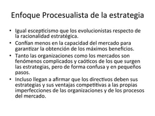 Enfoque	
  Procesualista	
  de	
  la	
  estrategia	
  
•  Igual	
  escepCcismo	
  que	
  los	
  evolucionistas	
  respecto	
  de	
  
la	
  racionalidad	
  estratégica.	
  
•  Concan	
  menos	
  en	
  la	
  capacidad	
  del	
  mercado	
  para	
  
garanCzar	
  la	
  obtención	
  de	
  los	
  máximos	
  beneﬁcios.	
  
•  Tanto	
  las	
  organizaciones	
  como	
  los	
  mercados	
  son	
  
fenómenos	
  complicados	
  y	
  caóCcos	
  de	
  los	
  que	
  surgen	
  
las	
  estrategias,	
  pero	
  de	
  forma	
  confusa	
  y	
  en	
  pequeños	
  
pasos.	
  
•  Incluso	
  llegan	
  a	
  aﬁrmar	
  que	
  los	
  direcCvos	
  deben	
  sus	
  
estrategias	
  y	
  sus	
  ventajas	
  compeCCvas	
  a	
  las	
  propias	
  
imperfecciones	
  de	
  las	
  organizaciones	
  y	
  de	
  los	
  procesos	
  
del	
  mercado.	
  	
  	
  
	
  

 