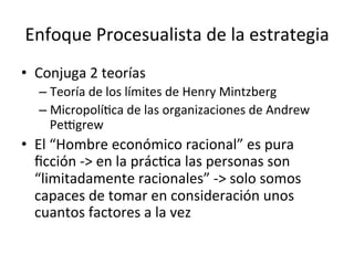 Enfoque	
  Procesualista	
  de	
  la	
  estrategia	
  
•  Conjuga	
  2	
  teorías	
  
–  Teoría	
  de	
  los	
  límites	
  de	
  Henry	
  Mintzberg	
  
–  MicropolíCca	
  de	
  las	
  organizaciones	
  de	
  Andrew	
  
Peggrew	
  

•  El	
  “Hombre	
  económico	
  racional”	
  es	
  pura	
  
ﬁcción	
  -­‐>	
  en	
  la	
  prácCca	
  las	
  personas	
  son	
  
“limitadamente	
  racionales”	
  -­‐>	
  solo	
  somos	
  
capaces	
  de	
  tomar	
  en	
  consideración	
  unos	
  
cuantos	
  factores	
  a	
  la	
  vez	
  

 