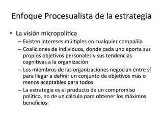 Enfoque	
  Procesualista	
  de	
  la	
  estrategia	
  
•  La	
  visión	
  micropolíCca	
  
–  Existen	
  intereses	
  múlCples	
  en	
  cualquier	
  compañía	
  
–  Coaliciones	
  de	
  individuos,	
  donde	
  cada	
  uno	
  aporta	
  sus	
  
propios	
  objeCvos	
  personales	
  y	
  sus	
  tendencias	
  
cogniCvas	
  a	
  la	
  organización	
  
–  Los	
  miembros	
  de	
  las	
  organizaciones	
  negocian	
  entre	
  sí	
  
para	
  llegar	
  a	
  deﬁnir	
  un	
  conjunto	
  de	
  objeCvos	
  más	
  o	
  
menos	
  aceptables	
  para	
  todos	
  
–  La	
  estrategia	
  es	
  el	
  producto	
  de	
  un	
  compromiso	
  
políCco,	
  no	
  de	
  un	
  cálculo	
  para	
  obtener	
  los	
  máximos	
  
beneﬁcios	
  

 