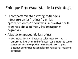 Enfoque	
  Procesualista	
  de	
  la	
  estrategia	
  
•  El	
  comportamiento	
  estratégico	
  Cende	
  a	
  
integrarse	
  en	
  las	
  “ruCnas”	
  y	
  en	
  los	
  
“procedimientos”	
  operaCvos,	
  impuestos	
  por	
  la	
  
exigencia	
  	
  de	
  la	
  políCca	
  y	
  las	
  limitaciones	
  
cogniCvas	
  
•  Adaptación	
  gradual	
  de	
  las	
  ruCnas	
  
–  Los	
  mercados	
  son	
  bastante	
  tolerantes	
  con	
  las	
  
empresas	
  ligeramente	
  ineﬁcaces.	
  Las	
  empresas	
  suelen	
  
tener	
  el	
  suﬁciente	
  poder	
  de	
  mercado	
  como	
  para	
  
obtener	
  beneﬁcios	
  razonables	
  sin	
  realizar	
  el	
  máximo	
  
esfuerzo.	
  

 