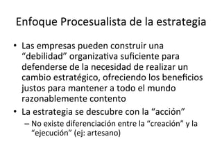Enfoque	
  Procesualista	
  de	
  la	
  estrategia	
  
•  Las	
  empresas	
  pueden	
  construir	
  una	
  
“debilidad”	
  organizaCva	
  suﬁciente	
  para	
  
defenderse	
  de	
  la	
  necesidad	
  de	
  realizar	
  un	
  
cambio	
  estratégico,	
  ofreciendo	
  los	
  beneﬁcios	
  
justos	
  para	
  mantener	
  a	
  todo	
  el	
  mundo	
  
razonablemente	
  contento	
  
•  La	
  estrategia	
  se	
  descubre	
  con	
  la	
  “acción”	
  
–  No	
  existe	
  diferenciación	
  entre	
  la	
  “creación”	
  y	
  la	
  
“ejecución”	
  (ej:	
  artesano)	
  

 