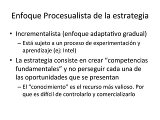 Enfoque	
  Procesualista	
  de	
  la	
  estrategia	
  
•  Incrementalista	
  (enfoque	
  adaptaCvo	
  gradual)	
  
–  Está	
  sujeto	
  a	
  un	
  proceso	
  de	
  experimentación	
  y	
  
aprendizaje	
  (ej:	
  Intel)	
  

•  La	
  estrategia	
  consiste	
  en	
  crear	
  “competencias	
  
fundamentales”	
  y	
  no	
  perseguir	
  cada	
  una	
  de	
  
las	
  oportunidades	
  que	
  se	
  presentan	
  
–  El	
  “conocimiento”	
  es	
  el	
  recurso	
  más	
  valioso.	
  Por	
  
que	
  es	
  diccil	
  de	
  controlarlo	
  y	
  comercializarlo	
  

 