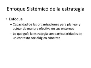 Enfoque	
  Sistémico	
  de	
  la	
  estrategia	
  
•  Enfoque	
  
–  Capacidad	
  de	
  las	
  organizaciones	
  para	
  planear	
  y	
  
actuar	
  de	
  manera	
  efecCva	
  en	
  sus	
  entornos	
  
–  Lo	
  que	
  guía	
  la	
  estrategia	
  son	
  parCcularidades	
  de	
  
un	
  contexto	
  sociológico	
  concreto	
  

 