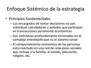 Enfoque	
  Sistémico	
  de	
  la	
  estrategia	
  
•  Principios	
  fundamentales	
  
–  Los	
  encargados	
  de	
  tomar	
  decisiones	
  no	
  son	
  
individuos	
  calculadores	
  y	
  aislados	
  que	
  parCcipan	
  
en	
  transacciones	
  puramente	
  económicas.	
  
–  Son	
  individuos	
  profundamente	
  enraizados	
  en	
  el	
  
complejo	
  entretejido	
  que	
  es	
  el	
  sistema	
  social	
  
–  El	
  comportamiento	
  económico	
  de	
  las	
  personas	
  
está	
  insertado	
  en	
  una	
  red	
  de	
  relaciones	
  sociales	
  
que	
  incluye	
  a	
  la	
  familia,	
  al	
  estado,	
  educación,	
  
religión,	
  etc.	
  

 