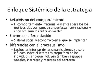 Enfoque	
  Sistémico	
  de	
  la	
  estrategia	
  
•  RelaCvismo	
  del	
  comportamiento	
  

–  El	
  comportamiento	
  irracional	
  o	
  ineﬁcaz	
  para	
  los	
  los	
  
teóricos	
  clásicos,	
  puede	
  ser	
  perfectamente	
  racional	
  y	
  
eﬁciente	
  para	
  los	
  criterios	
  locales	
  

•  Fuente	
  de	
  diferenciación	
  

–  Sistema	
  social	
  y	
  económico	
  en	
  el	
  que	
  se	
  implantan	
  

•  Diferencias	
  con	
  el	
  procesualismo	
  

–  Las	
  luchas	
  internas	
  de	
  las	
  organizaciones	
  no	
  solo	
  
inﬂuyen	
  sobre	
  el	
  interes	
  micropolíCco	
  de	
  los	
  
individuos,	
  sino	
  que	
  incluyen	
  también	
  a	
  grupos	
  
sociales,	
  intereses	
  y	
  recursos	
  del	
  contexto.	
  

 