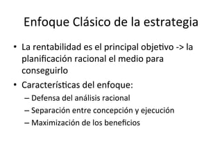 Enfoque	
  Clásico	
  de	
  la	
  estrategia	
  
•  La	
  rentabilidad	
  es	
  el	
  principal	
  objeCvo	
  -­‐>	
  la	
  
planiﬁcación	
  racional	
  el	
  medio	
  para	
  
conseguirlo	
  
•  CaracterísCcas	
  del	
  enfoque:	
  
–  Defensa	
  del	
  análisis	
  racional	
  
–  Separación	
  entre	
  concepción	
  y	
  ejecución	
  
–  Maximización	
  de	
  los	
  beneﬁcios	
  

	
  

 