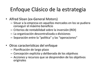 Enfoque	
  Clásico	
  de	
  la	
  estrategia	
  
•  Alfred	
  Sloan	
  (ex-­‐General	
  Motors)	
  

–  Situar	
  a	
  la	
  empresa	
  en	
  aquellos	
  mercados	
  en	
  los	
  se	
  pudiera	
  
conseguir	
  el	
  máximo	
  beneﬁcio	
  
–  Criterios	
  de	
  rentabilidad	
  sobre	
  la	
  inversión	
  (ROI)	
  
–  La	
  organización	
  descentralizada	
  x	
  divisiones	
  
–  Separación	
  entre	
  la	
  “políCca”	
  y	
  las	
  “operaciones”	
  

•  Otras	
  caracterísCcas	
  del	
  enfoque	
  

–  Planiﬁcación	
  de	
  largo	
  plazo	
  
–  Concepción	
  explícita	
  y	
  deliberada	
  de	
  los	
  objeCvos	
  
–  Acciones	
  y	
  recursos	
  que	
  se	
  desprenden	
  de	
  los	
  objeCvos	
  
originales	
  

	
  

 