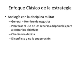 Enfoque	
  Clásico	
  de	
  la	
  estrategia	
  
•  Analogía	
  con	
  la	
  disciplina	
  militar	
  
–  General	
  =	
  Hombre	
  de	
  negocios	
  
–  Planiﬁcar	
  el	
  uso	
  de	
  los	
  recursos	
  disponibles	
  para	
  
alcanzar	
  los	
  objeCvos	
  
–  Obediencia	
  debida	
  
–  El	
  conﬂicto	
  y	
  no	
  la	
  cooperación	
  

	
  

 