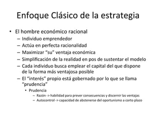 Enfoque	
  Clásico	
  de	
  la	
  estrategia	
  
•  El	
  hombre	
  económico	
  racional	
  
–  Individuo	
  emprendedor	
  
–  Actúa	
  en	
  perfecta	
  racionalidad	
  
–  Maximizar	
  “su”	
  ventaja	
  económica	
  
–  Simpliﬁcación	
  de	
  la	
  realidad	
  en	
  pos	
  de	
  sustentar	
  el	
  modelo	
  
–  Cada	
  individuo	
  busca	
  emplear	
  el	
  capital	
  del	
  que	
  dispone	
  
de	
  la	
  forma	
  más	
  ventajosa	
  posible	
  
–  El	
  “interés”	
  propio	
  está	
  gobernado	
  por	
  lo	
  que	
  se	
  llama	
  
“prudencia”	
  
•  Prudencia	
  
–  Razón	
  -­‐>	
  habilidad	
  para	
  prever	
  consecuencias	
  y	
  discernir	
  las	
  ventajas	
  
–  Autocontrol	
  -­‐>	
  capacidad	
  de	
  abstenerse	
  del	
  oportunismo	
  a	
  corto	
  plazo	
  

 