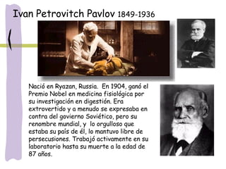 Nació en Ryazan, Russia.  En 1904, ganó el Premio Nobel en medicina fisiológica por su investigación en digestión. Era extrovertido y a menudo se expresaba en contra del govierno Soviético, pero su renombre mundial, y  lo orgulloso que estaba su país de él, lo mantuvo libre de persecusiones. Trabajó activamente en su laboratorio hasta su muerte a la edad de 87 años.  Ivan Petrovitch Pavlov  1849-1936 
