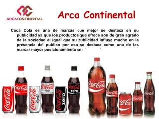 Coca Cola es una de marcas que mejor se destaca en su
publicidad ya que los productos que ofrece son de gran agrado
de la sociedad al igual que su publicidad influye mucho en la
presencia del publico por eso se destaca como una de las
marcar mayor posicionamiento en el mercado.
Arca Continental
 
