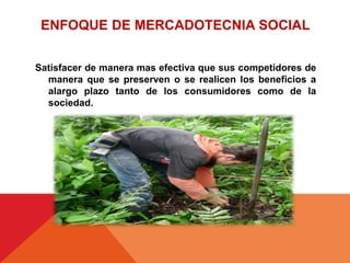 Satisfacer de manera mas efectiva que sus competidores de
manera que se preserven o se realicen los beneficios a
alargo plazo tanto de los consumidores como de la
sociedad.
ENFOQUE DE MERCADOTECNIA SOCIAL
 
