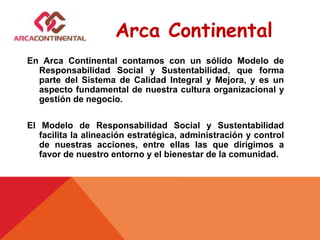 En Arca Continental contamos con un sólido Modelo de
Responsabilidad Social y Sustentabilidad, que forma
parte del Sistema de Calidad Integral y Mejora, y es un
aspecto fundamental de nuestra cultura organizacional y
gestión de negocio.
El Modelo de Responsabilidad Social y Sustentabilidad
facilita la alineación estratégica, administración y control
de nuestras acciones, entre ellas las que dirigimos a
favor de nuestro entorno y el bienestar de la comunidad.
Arca Continental
 