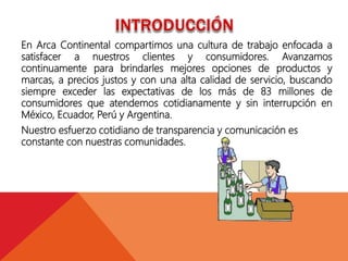 En Arca Continental compartimos una cultura de trabajo enfocada a
satisfacer a nuestros clientes y consumidores. Avanzamos
continuamente para brindarles mejores opciones de productos y
marcas, a precios justos y con una alta calidad de servicio, buscando
siempre exceder las expectativas de los más de 83 millones de
consumidores que atendemos cotidianamente y sin interrupción en
México, Ecuador, Perú y Argentina.
Nuestro esfuerzo cotidiano de transparencia y comunicación es
constante con nuestras comunidades.
 