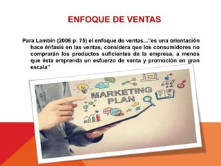Para Lambin (2006 p. 75) el enfoque de ventas...”es una orientación
hace énfasis en las ventas, considera que los consumidores no
comprarán los productos suficientes de la empresa, a menos
que ésta emprenda un esfuerzo de venta y promoción en gran
escala”
ENFOQUE DE VENTAS
 