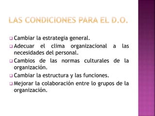  Cambiar la estrategia general.
 Adecuar el clima organizacional a las
necesidades del personal.
 Cambios de las normas culturales de la
organización.
 Cambiar la estructura y las funciones.
 Mejorar la colaboración entre lo grupos de la
organización.
 