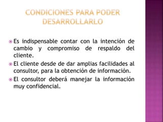  Es indispensable contar con la intención de
cambio y compromiso de respaldo del
cliente.
 El cliente desde de dar amplias facilidades al
consultor, para la obtención de información.
 El consultor deberá manejar la información
muy confidencial.
 
