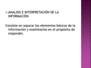  ANALISIS E INTERPRETACIÓN DE LA
INFORMACIÓN
Consiste en separar los elementos básicos de la
información y examinarlos en el propósito de
responder.
 