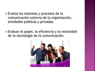  Evalúa los sistemas y procesos de la
comunicación externa de la organización,
entidades públicas y privadas.
 Evaluar el papel, la eficiencia y la necesidad
de la tecnología de la comunicación.
 