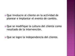  Que involucre al cliente en la actividad de
planear e implantar el evento de cambio.
 Que se modifique la cultura del cliente como
resultado de la intervención.
 Que se logre la independencia del cliente.
 