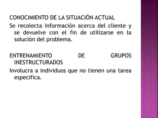 CONOCIMIENTO DE LA SITUACIÓN ACTUAL
Se recolecta información acerca del cliente y
se devuelve con el fin de utilizarse en la
solución del problema.
ENTRENAMIENTO DE GRUPOS
INESTRUCTURADOS
Involucra a individuos que no tienen una tarea
especifica.
 