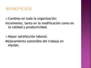  Cambios en toda la organización:
Incremento, tanto en la modificación como en
la calidad y productividad.
 Mayor satisfacción laboral:
Mejoramiento sostenible del trabajo en
equipo.
 