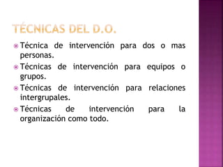  Técnica de intervención para dos o mas
personas.
 Técnicas de intervención para equipos o
grupos.
 Técnicas de intervención para relaciones
intergrupales.
 Técnicas de intervención para la
organización como todo.
 