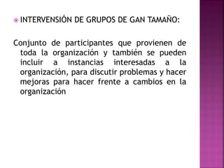  INTERVENSIÓN DE GRUPOS DE GAN TAMAÑO:
Conjunto de participantes que provienen de
toda la organización y también se pueden
incluir a instancias interesadas a la
organización, para discutir problemas y hacer
mejoras para hacer frente a cambios en la
organización
 