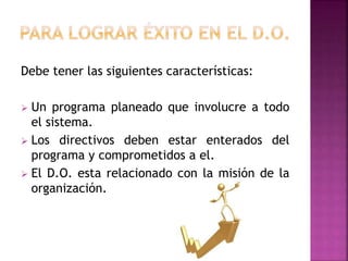 Debe tener las siguientes características:
 Un programa planeado que involucre a todo
el sistema.
 Los directivos deben estar enterados del
programa y comprometidos a el.
 El D.O. esta relacionado con la misión de la
organización.
 