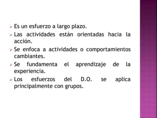  Es un esfuerzo a largo plazo.
 Las actividades están orientadas hacia la
acción.
 Se enfoca a actividades o comportamientos
cambiantes.
 Se fundamenta el aprendizaje de la
experiencia.
 Los esfuerzos del D.O. se aplica
principalmente con grupos.
 