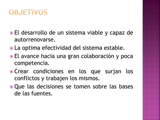  El desarrollo de un sistema viable y capaz de
autorrenovarse.
 La optima efectividad del sistema estable.
 El avance hacia una gran colaboración y poca
competencia.
 Crear condiciones en los que surjan los
conflictos y trabajen los mismos.
 Que las decisiones se tomen sobre las bases
de las fuentes.
 