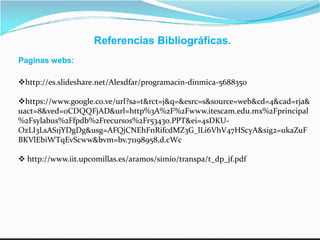 Referencias Bibliográficas.
Paginas webs:
http://es.slideshare.net/Alexdfar/programacin-dinmica-5688350
https://www.google.co.ve/url?sa=t&rct=j&q=&esrc=s&source=web&cd=4&cad=rja&
uact=8&ved=0CDQQFjAD&url=http%3A%2F%2Fwww.itescam.edu.mx%2Fprincipal
%2Fsylabus%2Ffpdb%2Frecursos%2Fr53430.PPT&ei=4sDKU-%2Fsylabus%2Ffpdb%2Frecursos%2Fr53430.PPT&ei=4sDKU-
OzLI3LsAS1jYDgDg&usg=AFQjCNEhFnRifcdMZ3G_lLi6VhV47HScyA&sig2=ukaZuF
BKVlEbiWTqEvScww&bvm=bv.71198958,d.cWc
 http://www.iit.upcomillas.es/aramos/simio/transpa/t_dp_jf.pdf
 