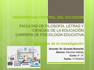 UNIVERSIDAD CENTRAL DEL ECUADOR
FACULTAD DE FILOSOFÍA, LETRAS Y
CIENCIAS DE LA EDUCACIÓN
CARRERA DE PSICOLOGÍA EDUCATIVA
Enfoques de la investigación
Docente: Dr. Gonzalo Remache
Alumna: Sánchez Nathaly
Curso: 6° “A”
Fecha: 11/10/2018
 