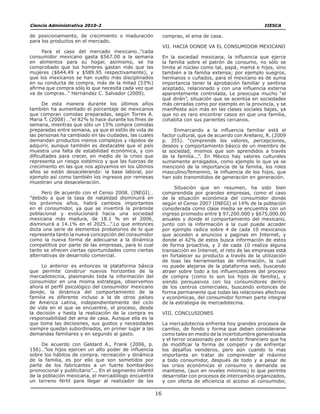 16
de posicionamiento, de crecimiento o maduración
para los productos en el mercado.
Para el caso del mercado mexicano…”cada
consumidor mexicano gasta $567.00 a la semana
en alimentos para su hogar, asimismo, se ha
comprobado que los hombres gastan más que las
mujeres ($644.49 y $589.95 respectivamente), y
que los mexicanos se han vuelto más disciplinados
en su conducta de compra, más de la mitad (53%)
afirma que compra sólo lo que necesita cada vez que
va de compras…” Hernández C. Salvador (2009).
De esta manera durante los últimos años
también ha aumentado el porcentaje de mexicanos
que compran comidas preparadas, según Torres A.
Maria T. (2008) …”el 82% lo hace durante los fines de
semana, mientras que sólo un 15% compra comidas
preparadas entre semana, ya que el estilo de vida de
las personas ha cambiado en las ciudades, las cuales
demandan productos menos complejos y rápidos de
adquirir, aunque también es destacable que el país
muestra una falta de estabilidad económica, y con
dificultades para crecer, en medio de la crisis que
representa un riesgo sistémico y que las fuerzas de
crecimiento en las que nos apoyamos en los últimos
años se están desacelerando: la base laboral, por
ejemplo así como también los ingresos por remesas
muestran una desaceleración.
Pero de acuerdo con el Censo 2008. (INEGI)…
”debido a que la tasa de natalidad disminuirá en
los próximos años, habrá cambios importantes
en el consumidor, ya que se invertirá la pirámide
poblacional y evolucionará hacia una sociedad
mexicana más madura, de 18.1 % en el 2006,
disminuirá a 14.1% en el 2025...”.Lo que entonces
dicta una serie de elementos probatorios de lo que
representa tanto la nueva concepción del consumidor
como la nueva forma de adecuarse a la dinámica
competitiva por parte de las empresas, para lo cual
tanto se ofrecen ciertas oportunidades como ciertas
alternativas de desarrollo comercial.
Lo anterior es entonces la plataforma básica
que permite construir nuevos horizontes de la
mercadotecnia, plasmando toda la información del
consumidor en una misma estrategia, observemos
ahora el perfil psicológico del consumidor mexicano
donde, la dinámica del comportamiento de la
familia es diferente incluso a la de otros países
de América Latina, independientemente del ciclo
de vida en el que se encuentre, el proceso, desde
la decisión y hasta la realización de la compra es
responsabilidad del ama de casa. Aunque ella es la
que toma las decisiones, sus gustos y necesidades
siempre quedan subordinados, en primer lugar a las
demandas familiares y en segundo al gasto.
De acuerdo con Geldard A., Frank (2006, p.
156)…”los hijos ejercen un alto poder de influencia
sobre los hábitos de compra, recreación y dinámica
de la familia, es por ello que son sometidos por
parte de los fabricantes a un fuerte bombardeo
promocional y publicitario”... En el segmento infantil
de la población mexicana, el mercadólogo encuentra
un terreno fértil para llegar al realizador de las
compras, el ama de casa.
VII. HACIA DONDE VA EL CONSUMIDOR MEXICANO
En la sociedad mexicana, la influencia que ejerce
la familia sobre el patrón de consumo, no sólo se
limita al núcleo como tal, papá, mamá e hijos, sino
también a la familia extensa; por ejemplo suegros,
hermanos o cuñados, para el mexicano es de suma
importancia tener la aprobación familiar y sentirse
aceptado, relacionado y con una influencia externa
aparentemente controlada, Le preocupa mucho “el
qué dirán”, situación que se acentúa en sociedades
más cerradas como por ejemplo en la provincia, y se
manifiesta aún más en las clases sociales bajas, ya
que no es raro encontrar casos en que una familia,
cohabita con sus parientes cercanos.
Enmarcando a la influencia familiar está el
factor cultural, que de acuerdo con Arellano, R. (2009
p. 355). “comprende los valores, percepciones,
deseos y comportamiento básico de un miembro de
la sociedad, mismos que son aprendidos a través
de la familia...”. En México hay valores culturales
sumamente arraigados, como ejemplo lo que ya se
mencionó de la importancia de la familia, los roles
masculino/femenino, la influencia de los hijos, que
han sido transmitidos de generación en generación.
Situación que en resumen, ha sido bien
comprendida por grandes empresas, como el caso
de la situación económica del consumidor donde
según el Censo 2007 (INEGI) el 14% de la población
considerada como clase media se encuentra con un
ingreso promedio entre $ 97,200.000 y $675,000.00
anuales y donde el comportamiento del mexicano,
junto con la información a la cual puede acceder
por ejemplo radica sobre 4 de cada 10 mexicanos
que acceden a anuncios y paginas en Internet, y
donde el 42% de estos busca información de estos
de forma proactiva, y 2 de cada 10 realiza alguna
transacción en Internet, el reto de las empresas está
en fortalecer su producto a través de la utilización
de toas las herramientas de información, la cual
no puede alejarse de la plataforma web, buscando
atraer sobre todo a los influenciadores del proceso
de compra (como lo son los hijos de familia), y
siendo persuasivos con los consumidores dentro
de los centros comerciales, buscando entonces de
forma permanente que todas las relaciones afectivas
y económicas, del consumidor formen parte integral
de la estrategia de mercadotecnia.
VIII. CONCLUSIONES
La mercadotecnia enfrenta hoy grandes procesos de
cambio, de fondo y forma que deben considerarse
como tales en medio de la incertidumbre generalizada
y el terror ocasionado por el sector financiero que ha
de modificar la forma de competir y de enfrentar
los desafíos venideros, pero aún cuando lo mas
importante en tratar de comprender al máximo
a todo consumidor, después de todo y a pesar de
las crisis económicas el consumo o demanda se
mantiene, (aun en niveles mínimos) lo que permite
desarrollar con procesos de intercambio organizados,
y con oferta de eficiencia el acceso al consumidor,
Ciencia Administrativa 2010-2	 	 IIESCA
 