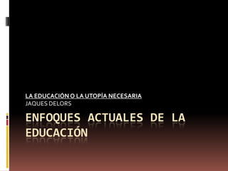 ENFOQUES ACTUALES DE LA EDUCACIÓN LA EDUCACIÓN O LA UTOPÍA NECESARIA JAQUES DELORS 