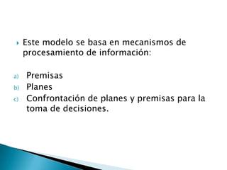 Este modelo se basa en mecanismos de procesamiento de información:PremisasPlanesConfrontación de planes y premisas para la toma de decisiones.