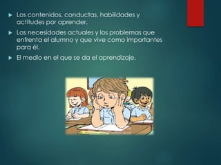  Los contenidos, conductas, habilidades y
actitudes por aprender.
 Las necesidades actuales y los problemas que
enfrenta el alumno y que vive como importantes
para él.
 El medio en el que se da el aprendizaje.
 